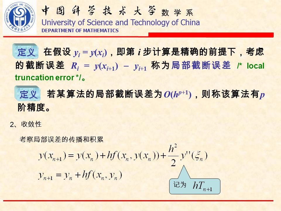 数 学 系 University of Science and Technology of China DEPARTMENT OF MATHEMATICS 定义 在假设 y i = y(x i ) ，即第 i 步计算是精确的前提下，考虑 的截断误差 R i = y(x i+1 )  y i+1 称为局部截断误差 /* local truncation error */ 。 定义 若某算法的局部截断误差为 O(h p+1 ) ，则称该算法有 p 阶精度。 记为 2 、收敛性 考察局部误差的传播和积累