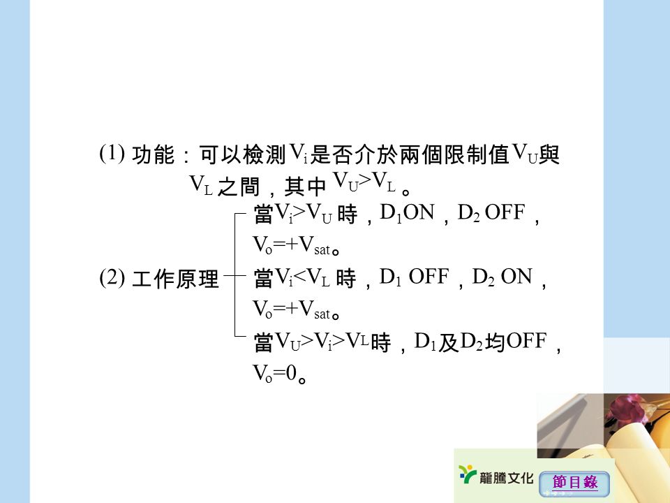 (1) 功能：可以檢測 是否介於兩個限制值 與 之間，其中 。 (2) 工作原理 當 時， ON ， D 2 OFF ， V o =+V sat 。 當 V i <V L 時， D 1 OFF ， D 2 ON ， V o =+V sat 。 當 V U >V i >V L 時， D 1 及 D 2 均 OFF ， V o =0 。 V U >V L VU VU VLVL ViVi V i >V U D1 D1 節目錄