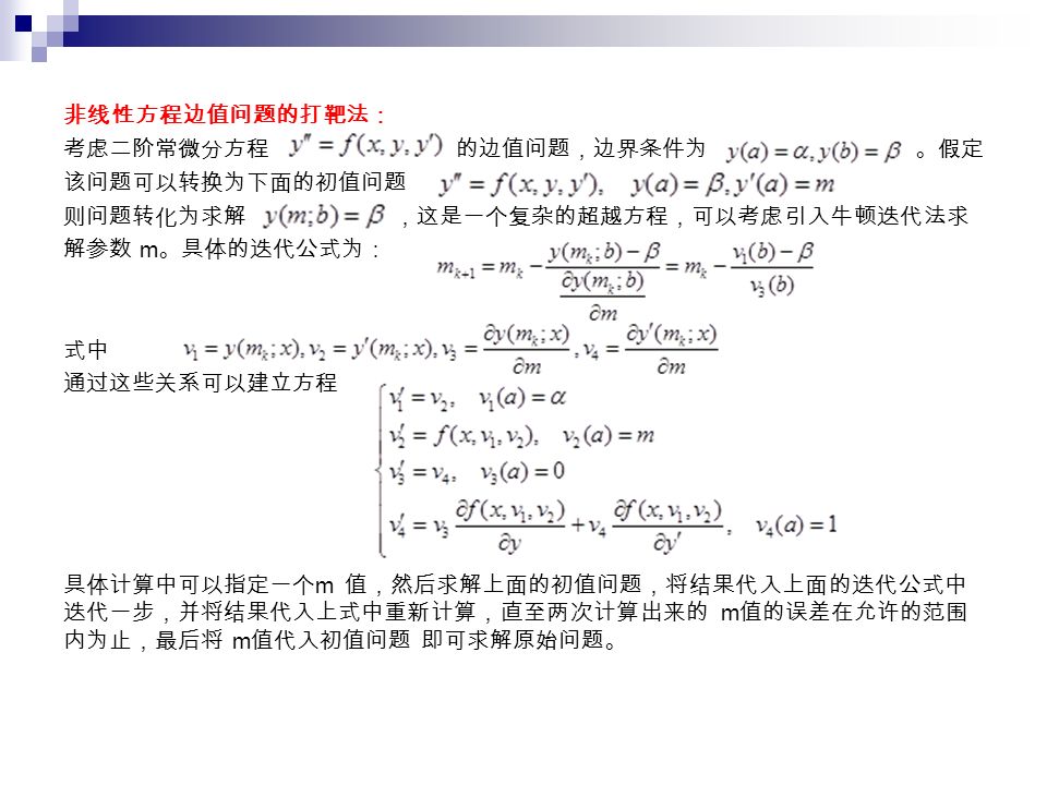 非线性方程边值问题的打靶法： 考虑二阶常微分方程 的边值问题，边界条件为 。假定 该问题可以转换为下面的初值问题 则问题转化为求解 ，这是一个复杂的超越方程，可以考虑引入牛顿迭代法求 解参数 m 。具体的迭代公式为： 式中 通过这些关系可以建立方程 具体计算中可以指定一个 m 值，然后求解上面的初值问题，将结果代入上面的迭代公式中 迭代一步，并将结果代入上式中重新计算，直至两次计算出来的 m 值的误差在允许的范围 内为止，最后将 m 值代入初值问题 即可求解原始问题。