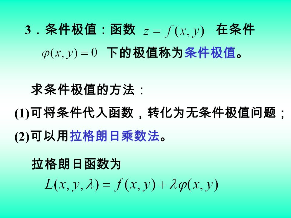 3 ．条件极值：函数 在条件 下的极值称为条件极值。 拉格朗日函数为 求条件极值的方法： (1) 可将条件代入函数，转化为无条件极值问题； (2) 可以用拉格朗日乘数法。
