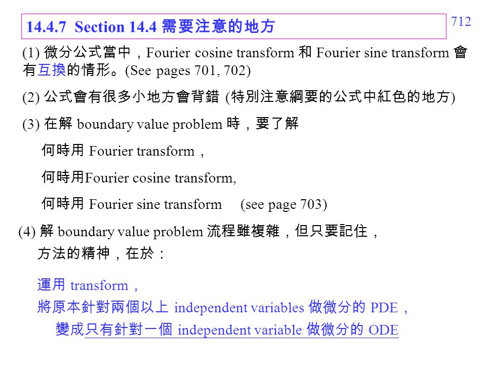 Section 14.4 需要注意的地方 (1) 微分公式當中， Fourier cosine transform 和 Fourier sine transform 會 有互換的情形。 (See pages 701, 702) (2) 公式會有很多小地方會背錯 ( 特別注意綱要的公式中紅色的地方 ) (3) 在解 boundary value problem 時，要了解 何時用 Fourier transform ， 何時用 Fourier cosine transform, 何時用 Fourier sine transform (see page 703) (4) 解 boundary value problem 流程雖複雜，但只要記住， 方法的精神，在於： 運用 transform ， 將原本針對兩個以上 independent variables 做微分的 PDE ， 變成只有針對一個 independent variable 做微分的 ODE