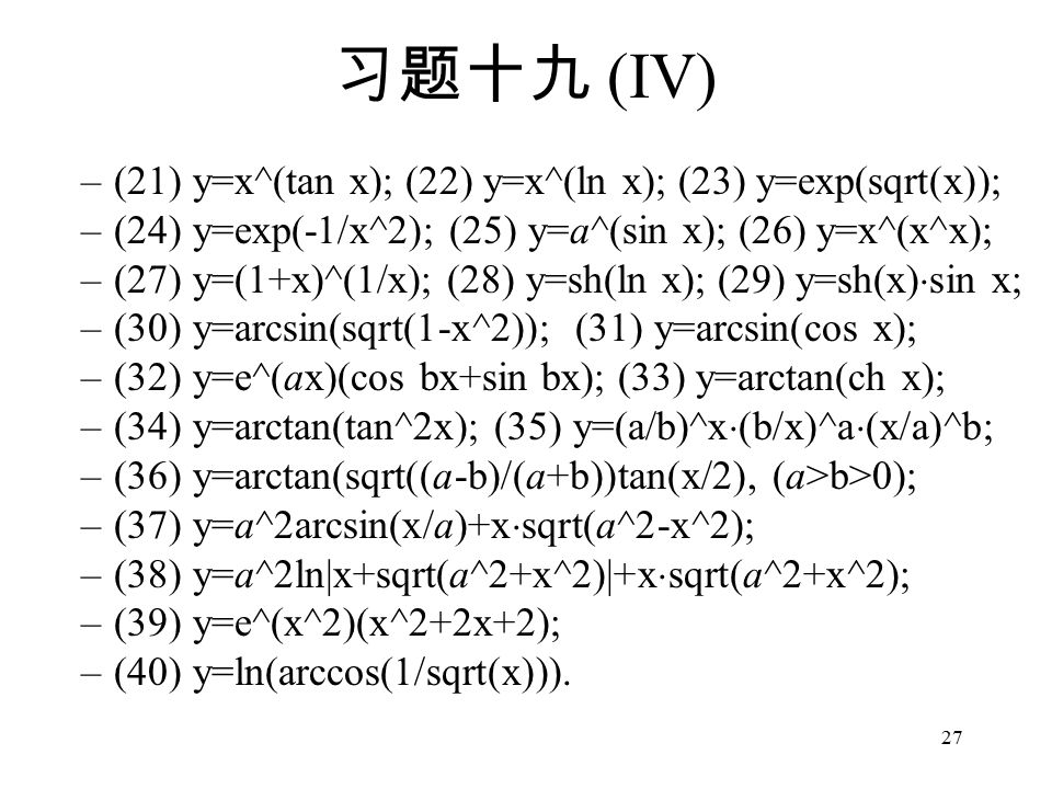 27 习题十九 (IV) –(21) y=x^(tan x); (22) y=x^(ln x); (23) y=exp(sqrt(x)); –(24) y=exp(-1/x^2); (25) y=a^(sin x); (26) y=x^(x^x); –(27) y=(1+x)^(1/x); (28) y=sh(ln x); (29) y=sh(x)  sin x; –(30) y=arcsin(sqrt(1-x^2)); (31) y=arcsin(cos x); –(32) y=e^(ax)(cos bx+sin bx); (33) y=arctan(ch x); –(34) y=arctan(tan^2x); (35) y=(a/b)^x  (b/x)^a  (x/a)^b; –(36) y=arctan(sqrt((a-b)/(a+b))tan(x/2), (a>b>0); –(37) y=a^2arcsin(x/a)+x  sqrt(a^2-x^2); –(38) y=a^2ln|x+sqrt(a^2+x^2)|+x  sqrt(a^2+x^2); –(39) y=e^(x^2)(x^2+2x+2); –(40) y=ln(arccos(1/sqrt(x))).