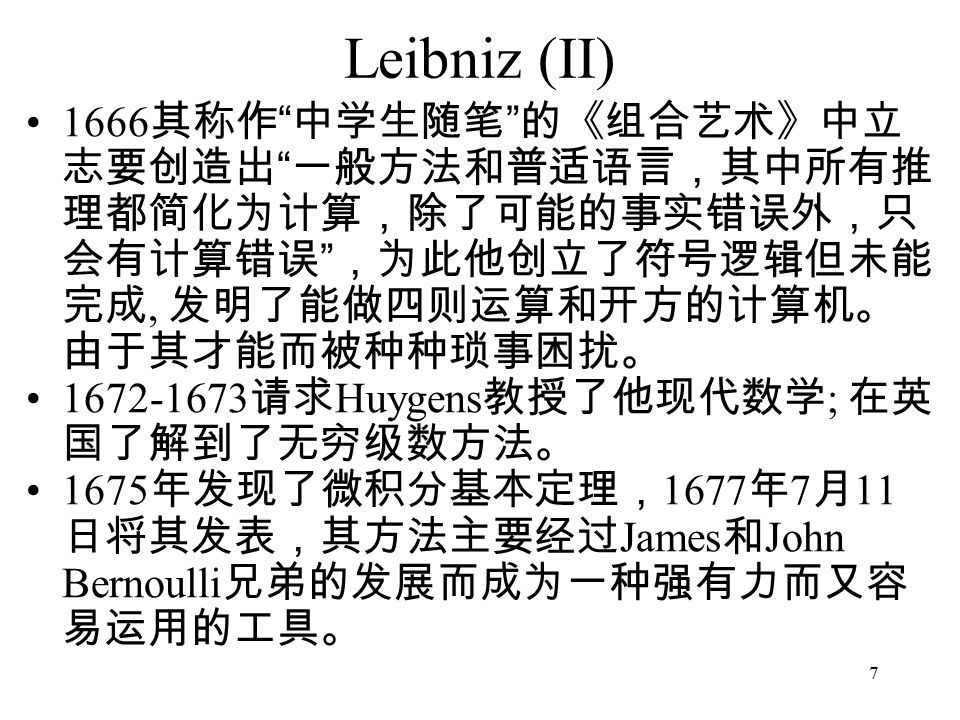 7 Leibniz (II) 1666 其称作 中学生随笔 的《组合艺术》中立 志要创造出 一般方法和普适语言，其中所有推 理都简化为计算，除了可能的事实错误外，只 会有计算错误 ，为此他创立了符号逻辑但未能 完成, 发明了能做四则运算和开方的计算机。 由于其才能而被种种琐事困扰。 请求 Huygens 教授了他现代数学 ; 在英 国了解到了无穷级数方法。 1675 年发现了微积分基本定理， 1677 年 7 月 11 日将其发表，其方法主要经过 James 和 John Bernoulli 兄弟的发展而成为一种强有力而又容 易运用的工具。
