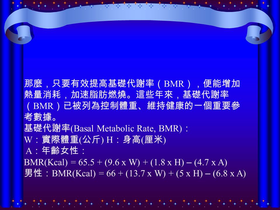 那麼，只要有效提高基礎代謝率（ BMR ），便能增加 熱量消耗，加速脂肪燃燒。這些年來，基礎代謝率 （ BMR ）已被列為控制體重、維持健康的一個重要參 考數據。 基礎代謝率 (Basal Metabolic Rate, BMR) ： W ：實際體重 ( 公斤 ) H ：身高 ( 厘米 ) A ：年齡女性： BMR(Kcal) = (9.6 x W) + (1.8 x H) – (4.7 x A) 男性： BMR(Kcal) = 66 + (13.7 x W) + (5 x H) – (6.8 x A)