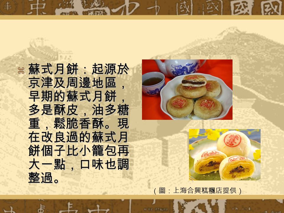  蘇式月餅：起源於 京津及周邊地區， 早期的蘇式月餅， 多是酥皮，油多糖 重，鬆脆香酥。現 在改良過的蘇式月 餅個子比小籠包再 大一點，口味也調 整過。 （圖：上海合興糕糰店提供）