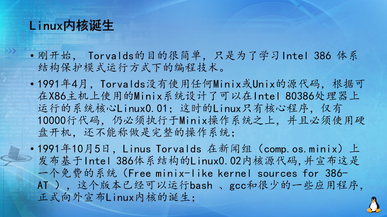 Linux内核诞生 刚开始， Torvalds的目的很简单，只是为了学习Intel 386 体系 结构保护模式运行方式下的编程技术。 1991年4月，Torvalds没有使用任何Minix或Unix的源代码，根据可 在X86主机上使用的Minix系统设计了可以在Intel 80386处理器上 运行的系统核心Linux0.01；这时的Linux只有核心程序，仅有 10000行代码，仍必须执行于Minix操作系统之上，并且必须使用硬 盘开机，还不能称做是完整的操作系统； 1991年10月5日，Linus Torvalds 在新闻组（comp.os.minix）上 发布基于Intel 386体系结构的Linux0.02内核源代码,并宣布这是 一个免费的系统（Free minix-like kernel sources for 386- AT ），这个版本已经可以运行bash 、gcc和很少的一些应用程序， 正式向外宣布Linux内核的诞生；