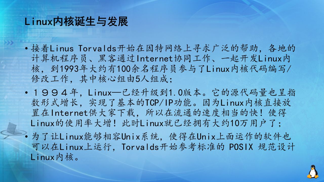 Linux内核诞生与发展 接着Linus Torvalds开始在因特网络上寻求广泛的帮助，各地的 计算机程序员、黑客通过Internet协同工作、一起开发Linux内 核，到1993年大约有100余名程序员参与了Linux内核代码编写/ 修改工作，其中核心组由5人组成； １９９４年，Linux—已经升级到1.0版本。它的源代码量也呈指 数形式增长，实现了基本的TCP/IP功能。因为Linux内核直接放 置在Internet供大家下载，所以在流通的速度相当的快！使得 Linux的使用率大增！此时Linux就已经拥有大约10万用户了； 为了让Linux能够相容Unix系统，使得在Unix上面运作的软件也 可以在Linux上运行，Torvalds开始参考标准的 POSIX 规范设计 Linux内核。
