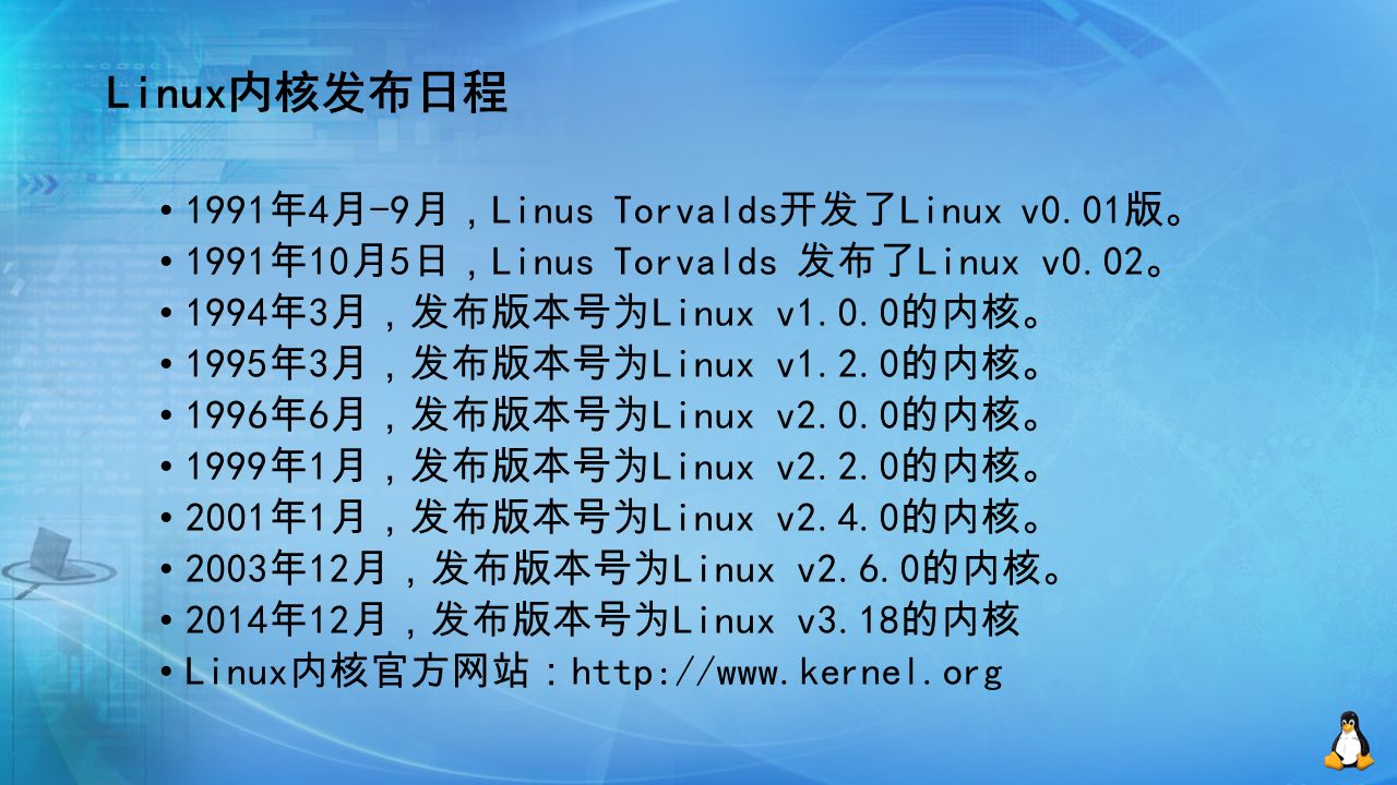 Linux内核发布日程 1991 年 4 月 -9 月， Linus Torvalds 开发了 Linux v0.01 版。 1991 年 10 月 5 日， Linus Torvalds 发布了 Linux v0.02 。 1994 年 3 月，发布版本号为 Linux v1.0.0 的内核。 1995 年 3 月，发布版本号为 Linux v1.2.0 的内核。 1996 年 6 月，发布版本号为 Linux v2.0.0 的内核。 1999 年 1 月，发布版本号为 Linux v2.2.0 的内核。 2001 年 1 月，发布版本号为 Linux v2.4.0 的内核。 2003 年 12 月，发布版本号为 Linux v2.6.0 的内核。 2014 年 12 月，发布版本号为 Linux v3.18 的内核 Linux 内核官方网站：