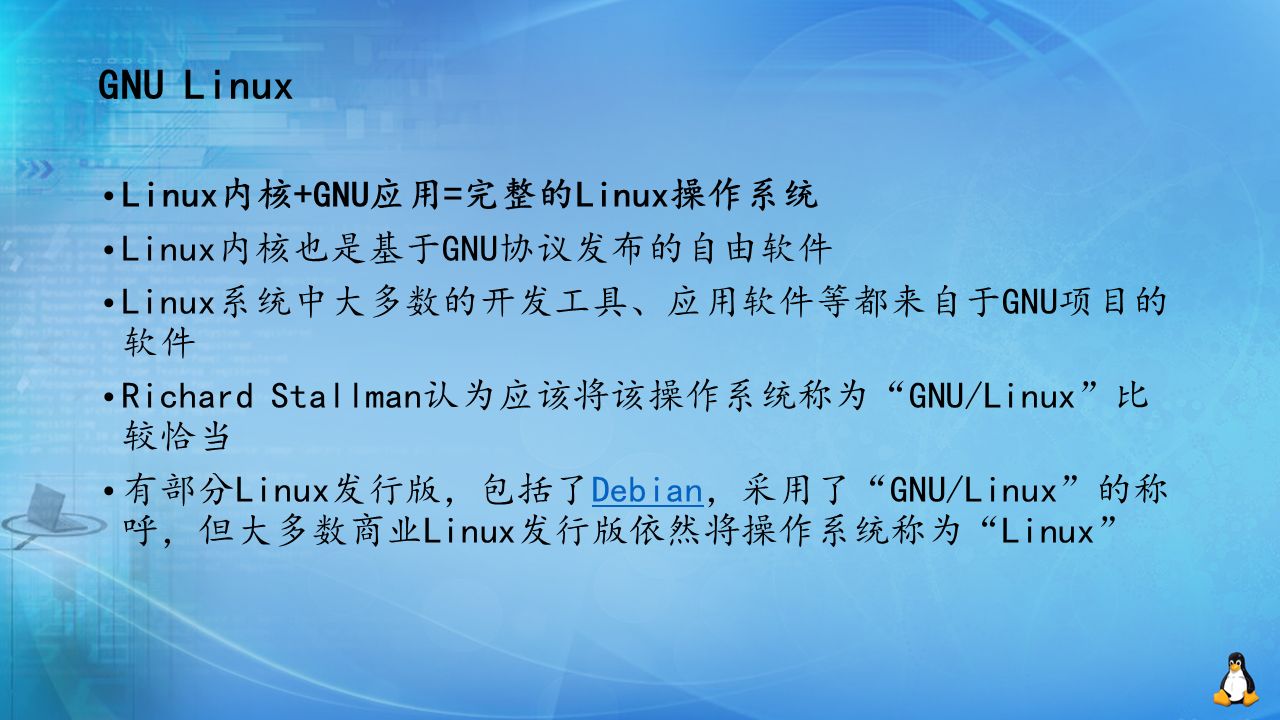 GNU Linux Linux内核+GNU应用=完整的Linux操作系统 Linux内核也是基于GNU协议发布的自由软件 Linux系统中大多数的开发工具、应用软件等都来自于GNU项目的 软件 Richard Stallman认为应该将该操作系统称为 GNU/Linux 比 较恰当 有部分Linux发行版，包括了Debian，采用了 GNU/Linux 的称 呼，但大多数商业Linux发行版依然将操作系统称为 Linux Debian