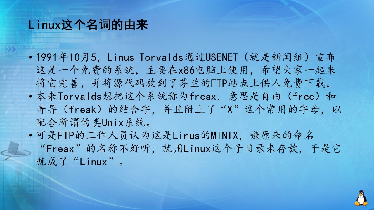 Linux这个名词的由来 1991年10月5，Linus Torvalds通过USENET（就是新闻组）宣布 这是一个免费的系统，主要在x86电脑上使用，希望大家一起来 将它完善，并将源代码放到了芬兰的FTP站点上供人免费下载。 本来Torvalds想把这个系统称为freax，意思是自由（free）和 奇异（freak）的结合字，并且附上了 X 这个常用的字母，以 配合所谓的类Unix系统。 可是FTP的工作人员认为这是Linus的MINIX，嫌原来的命名 Freax 的名称不好听，就用Linux这个子目录来存放，于是它 就成了 Linux 。