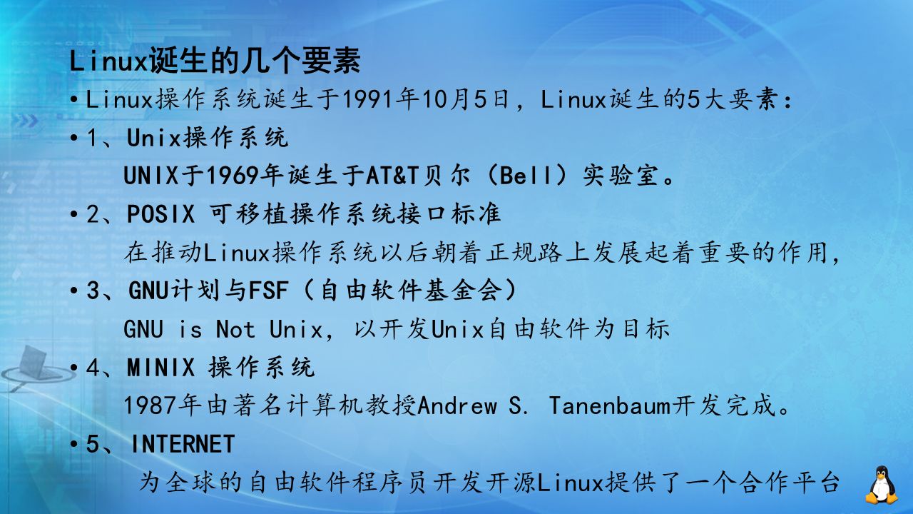 Linux诞生的几个要素 Linux操作系统诞生于1991年10月5日，Linux诞生的5大要素： 1、Unix操作系统 UNIX于1969年诞生于AT&T贝尔（Bell）实验室。 2、POSIX 可移植操作系统接口标准 在推动Linux操作系统以后朝着正规路上发展起着重要的作用， 3、GNU计划与FSF（自由软件基金会） GNU is Not Unix，以开发Unix自由软件为目标 4、MINIX 操作系统 1987年由著名计算机教授Andrew S.