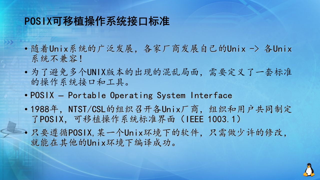 POSIX可移植操作系统接口标准 随着Unix系统的广泛发展，各家厂商发展自己的Unix -> 各Unix 系统不兼容！ 随着Unix系统的广泛发展，各家厂商发展自己的Unix -> 各Unix 系统不兼容！ 为了避免多个UNIX版本的出现的混乱局面，需要定义了一套标准 的操作系统接口和工具。 POSIX – Portable Operating System Interface POSIX – Portable Operating System Interface 1988年，NTST/CSL的组织召开各Unix厂商，组织和用户共同制定 了POSIX，可移植操作系统标准界面（IEEE ） 1988年，NTST/CSL的组织召开各Unix厂商，组织和用户共同制定 了POSIX，可移植操作系统标准界面（IEEE ） 只要遵循POSIX,某一个Unix环境下的软件，只需做少许的修改， 就能在其他的Unix环境下编译成功。 只要遵循POSIX,某一个Unix环境下的软件，只需做少许的修改， 就能在其他的Unix环境下编译成功。
