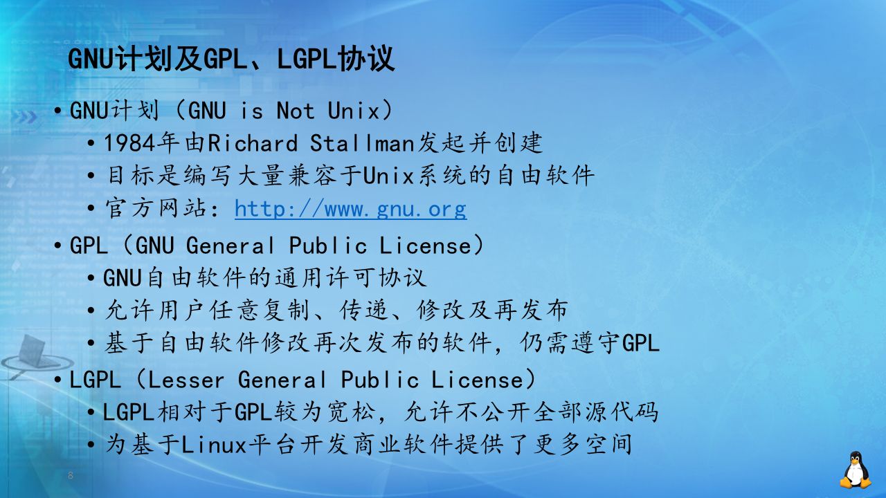 8 GNU计划及GPL、LGPL协议 GNU计划（GNU is Not Unix） 1984年由Richard Stallman发起并创建 目标是编写大量兼容于Unix系统的自由软件 官方网站：  GPL（GNU General Public License） GNU自由软件的通用许可协议 允许用户任意复制、传递、修改及再发布 基于自由软件修改再次发布的软件，仍需遵守GPL LGPL（Lesser General Public License） LGPL相对于GPL较为宽松，允许不公开全部源代码 为基于Linux平台开发商业软件提供了更多空间