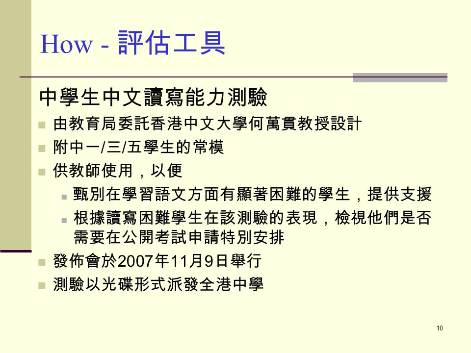 10 中學生中文讀寫能力測驗 由教育局委託香港中文大學何萬貫教授設計 附中一 / 三 / 五學生的常模 供教師使用，以便 甄別在學習語文方面有顯著困難的學生，提供支援 根據讀寫困難學生在該測驗的表現，檢視他們是否 需要在公開考試申請特別安排 發佈會於 2007 年 11 月 9 日舉行 測驗以光碟形式派發全港中學 How - 評估工具