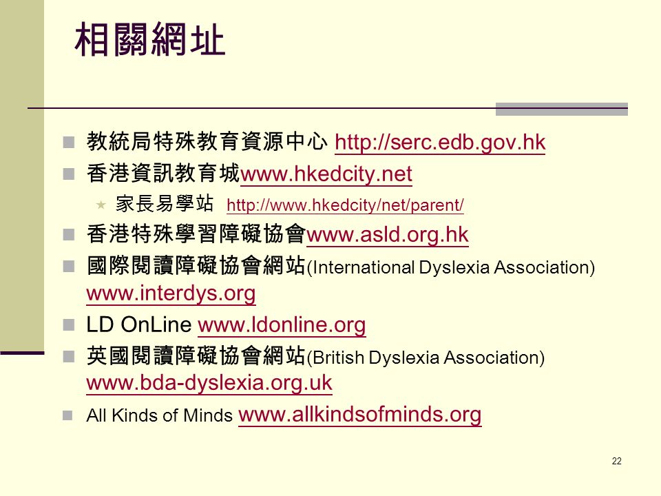 22 教統局特殊教育資源中心   香港資訊教育城      家長易學站   香港特殊學習障礙協會     國際閱讀障礙協會網站 (International Dyslexia Association)     LD OnLine   英國閱讀障礙協會網站 (British Dyslexia Association)     All Kinds of Minds   相關網址