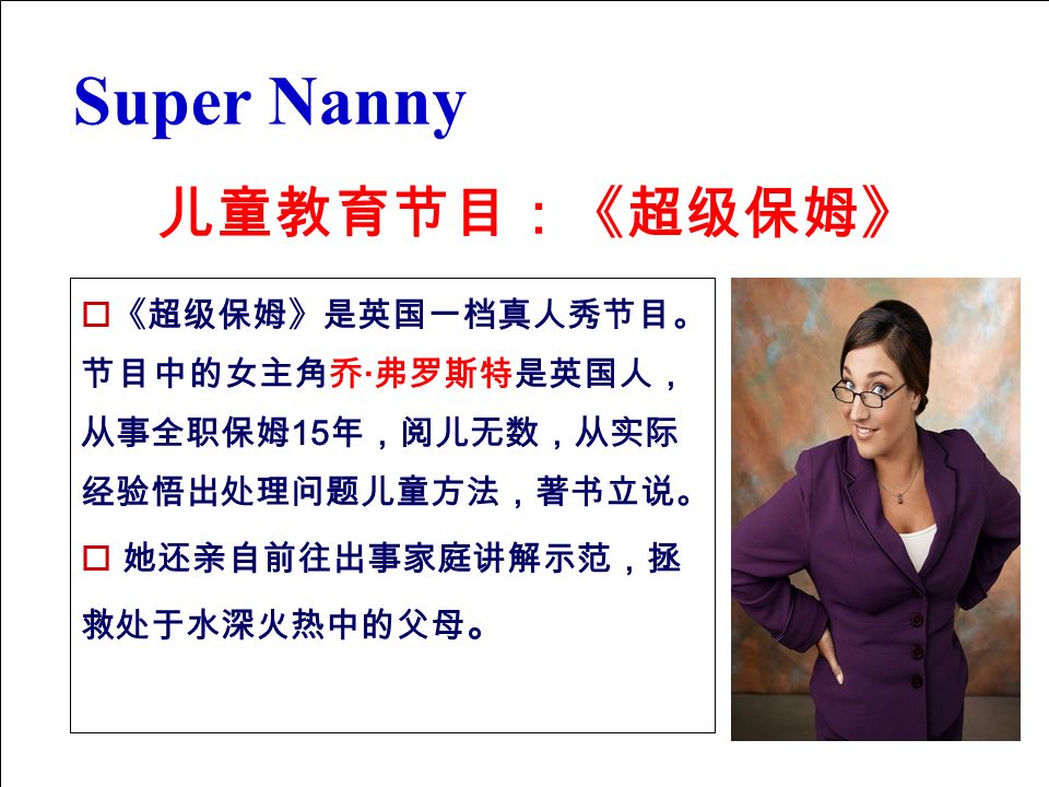 儿童教育节目：《超级保姆》 Super Nanny  《超级保姆》是英国一档真人秀节目。 节目中的女主角乔 · 弗罗斯特是英国人， 从事全职保姆 15 年，阅儿无数，从实际 经验悟出处理问题儿童方法，著书立说。  她还亲自前往出事家庭讲解示范，拯 救处于水深火热中的父母 。