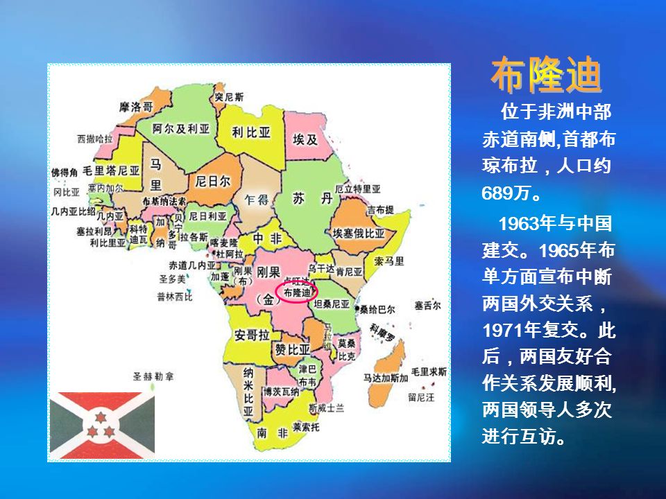 位于非洲中部 赤道南侧, 首都布 琼布拉，人口约 689 万。 1963 年与中国 建交。 1965 年布 单方面宣布中断 两国外交关系， 1971 年复交。此 后，两国友好合 作关系发展顺利, 两国领导人多次 进行互访。