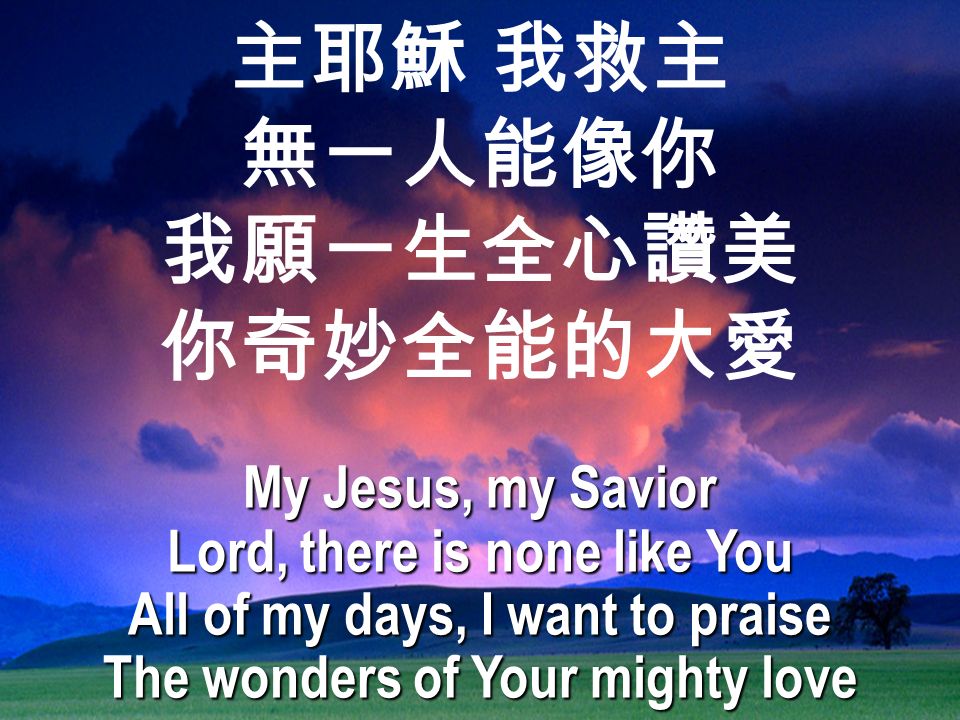 主耶穌 我救主 無一人能像你 我願一生全心讚美 你奇妙全能的大愛 My Jesus, my Savior Lord, there is none like You All of my days, I want to praise The wonders of Your mighty love