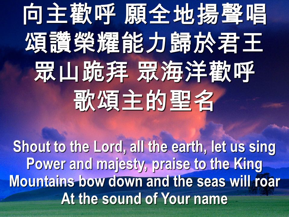 向主歡呼 願全地揚聲唱 頌讚榮耀能力歸於君王 眾山跪拜 眾海洋歡呼 歌頌主的聖名 Shout to the Lord, all the earth, let us sing Power and majesty, praise to the King Mountains bow down and the seas will roar At the sound of Your name