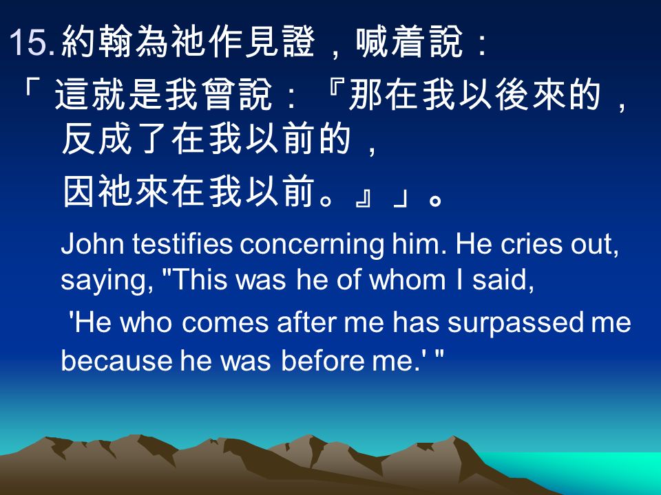 15. 約翰為祂作見證，喊着說： 「 這就是我曾說：『那在我以後來的， 反成了在我以前的， 因祂來在我以前。』」。 John testifies concerning him.