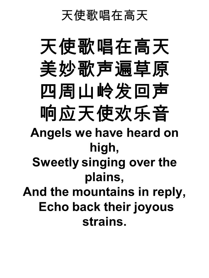 天使歌唱在高天 天使歌唱在高天 美妙歌声遍草原 四周山岭发回声 响应天使欢乐音 Angels we have heard on high, Sweetly singing over the plains, And the mountains in reply, Echo back their joyous strains.