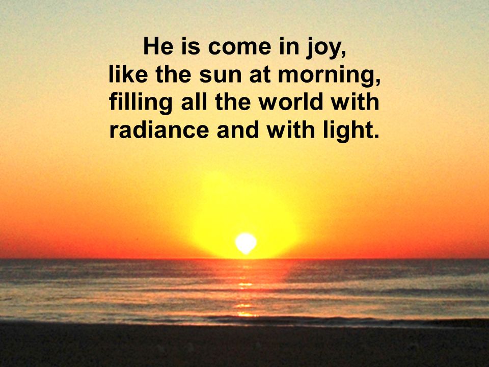 He is come in joy, like the sun at morning, filling all the world with radiance and with light.