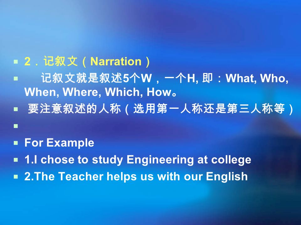  2 ．记叙文（ Narration ）  记叙文就是叙述 5 个 W ，一个 H, 即： What, Who, When, Where, Which, How 。  要注意叙述的人称（选用第一人称还是第三人称等）   For Example  1.I chose to study Engineering at college  2.The Teacher helps us with our English