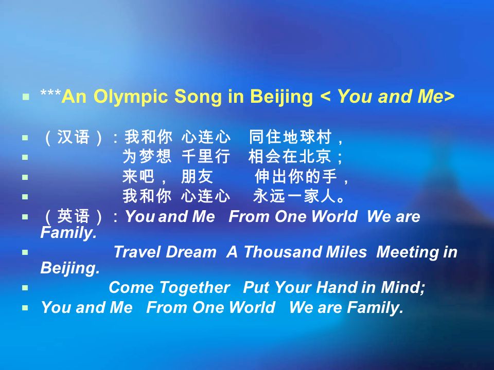  ***An Olympic Song in Beijing  （汉语）：我和你 心连心 同住地球村，  为梦想 千里行 相会在北京；  来吧， 朋友 伸出你的手，  我和你 心连心 永远一家人。  （英语）： You and Me From One World We are Family.