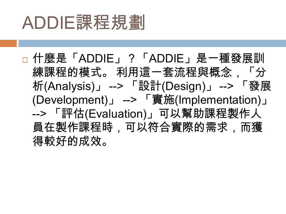 ADDIE 課程規劃  什麼是「 ADDIE 」？「 ADDIE 」是一種發展訓 練課程的模式。 利用這一套流程與概念，「分 析 (Analysis) 」 --> 「設計 (Design) 」 --> 「發展 (Development) 」 --> 「實施 (Implementation) 」 --> 「評估 (Evaluation) 」可以幫助課程製作人 員在製作課程時，可以符合實際的需求，而獲 得較好的成效。