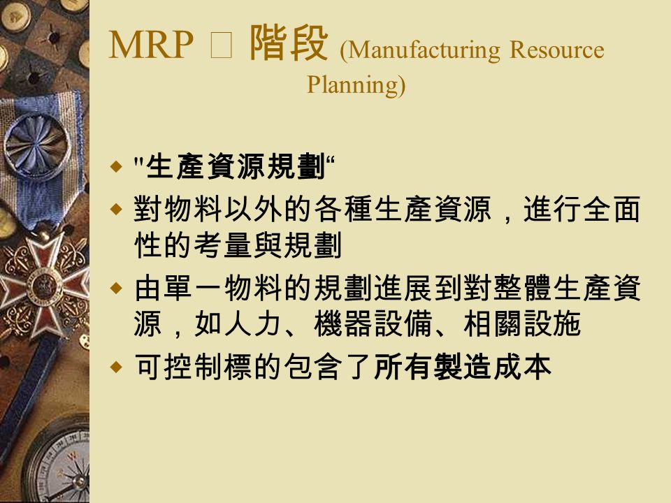 MRP Ⅱ 階段 (Manufacturing Resource Planning)  生產資源規劃  對物料以外的各種生產資源，進行全面 性的考量與規劃  由單一物料的規劃進展到對整體生產資 源，如人力、機器設備、相關設施  可控制標的包含了所有製造成本