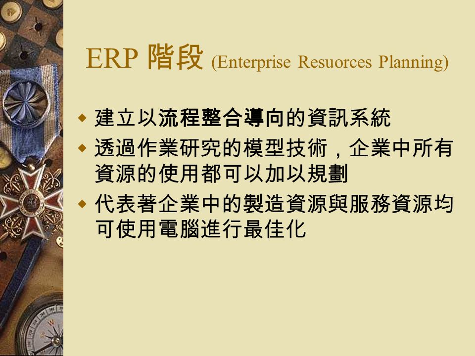 ERP 階段 (Enterprise Resuorces Planning)  建立以流程整合導向的資訊系統  透過作業研究的模型技術，企業中所有 資源的使用都可以加以規劃  代表著企業中的製造資源與服務資源均 可使用電腦進行最佳化