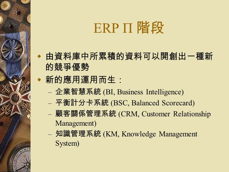 ERP Π 階段  由資料庫中所累積的資料可以開創出一種新 的競爭優勢  新的應用運用而生： – 企業智慧系統 (BI, Business Intelligence) – 平衡計分卡系統 (BSC, Balanced Scorecard) – 顧客關係管理系統 (CRM, Customer Relationship Management) – 知識管理系統 (KM, Knowledge Management System)