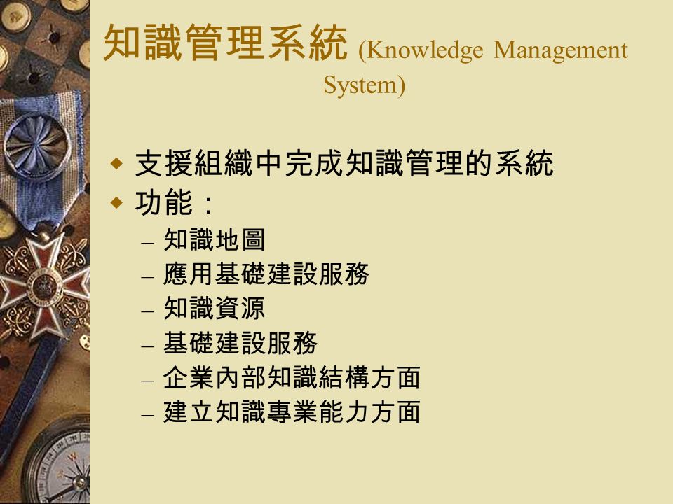 知識管理系統 (Knowledge Management System)  支援組織中完成知識管理的系統  功能： – 知識地圖 – 應用基礎建設服務 – 知識資源 – 基礎建設服務 – 企業內部知識結構方面 – 建立知識專業能力方面