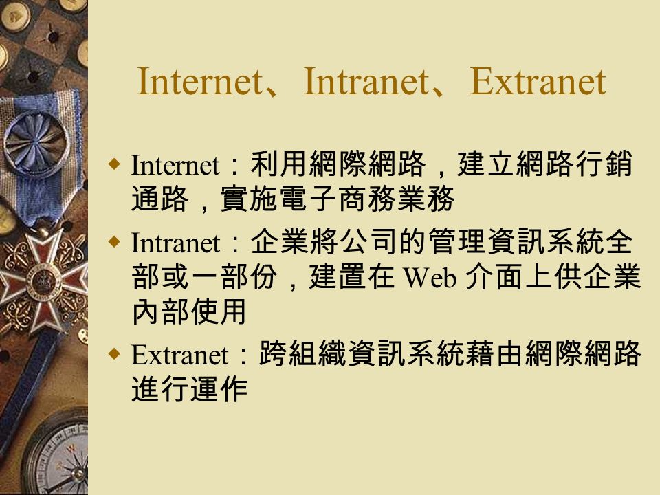 Internet 、 Intranet 、 Extranet  Internet ：利用網際網路，建立網路行銷 通路，實施電子商務業務  Intranet ：企業將公司的管理資訊系統全 部或一部份，建置在 Web 介面上供企業 內部使用  Extranet ：跨組織資訊系統藉由網際網路 進行運作