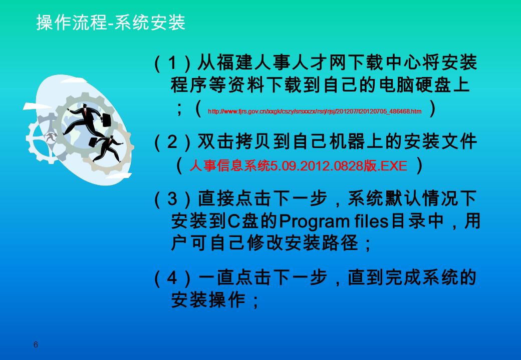 6 操作流程 - 系统安装 （ 1 ）从福建人事人才网下载中心将安装 程序等资料下载到自己的电脑硬盘上 ；（   ） （ 2 ）双击拷贝到自己机器上的安装文件 （ 人事信息系统 版.EXE ） （ 3 ）直接点击下一步，系统默认情况下 安装到 C 盘的 Program files 目录中，用 户可自己修改安装路径； （ 4 ）一直点击下一步，直到完成系统的 安装操作；