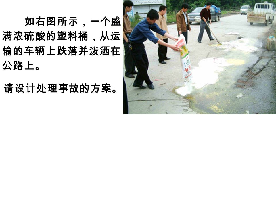 如右图所示，一个盛 满浓硫酸的塑料桶，从运 输的车辆上跌落并泼洒在 公路上。 请设计处理事故的方案。