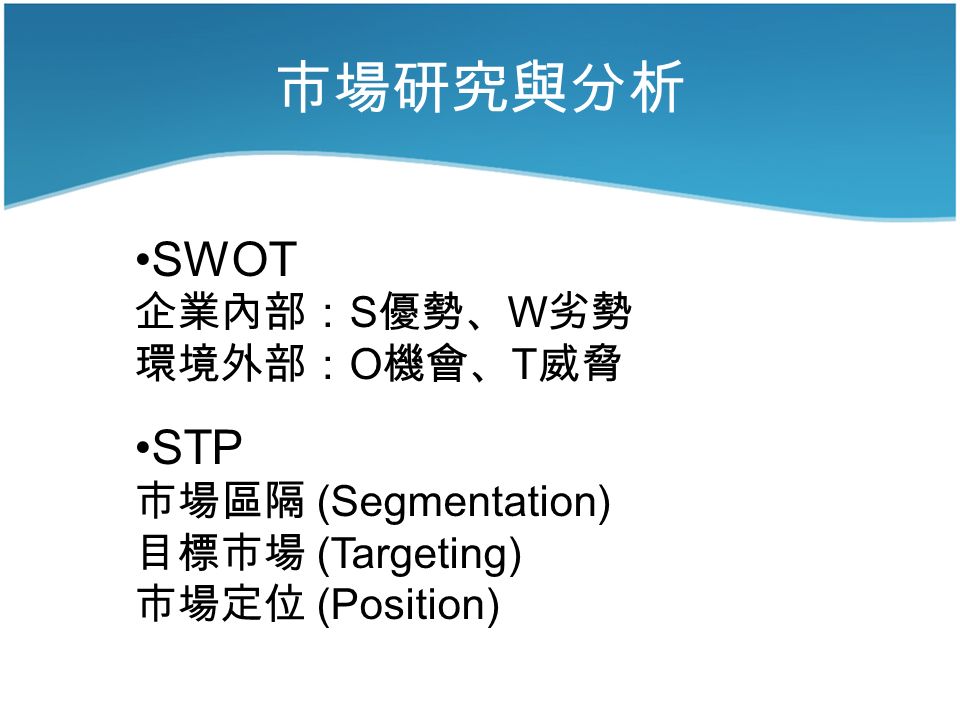 市場研究與分析 SWOT 企業內部： S 優勢、 W 劣勢 環境外部： O 機會、 T 威脅 STP 市場區隔 (Segmentation) 目標市場 (Targeting) 市場定位 (Position)