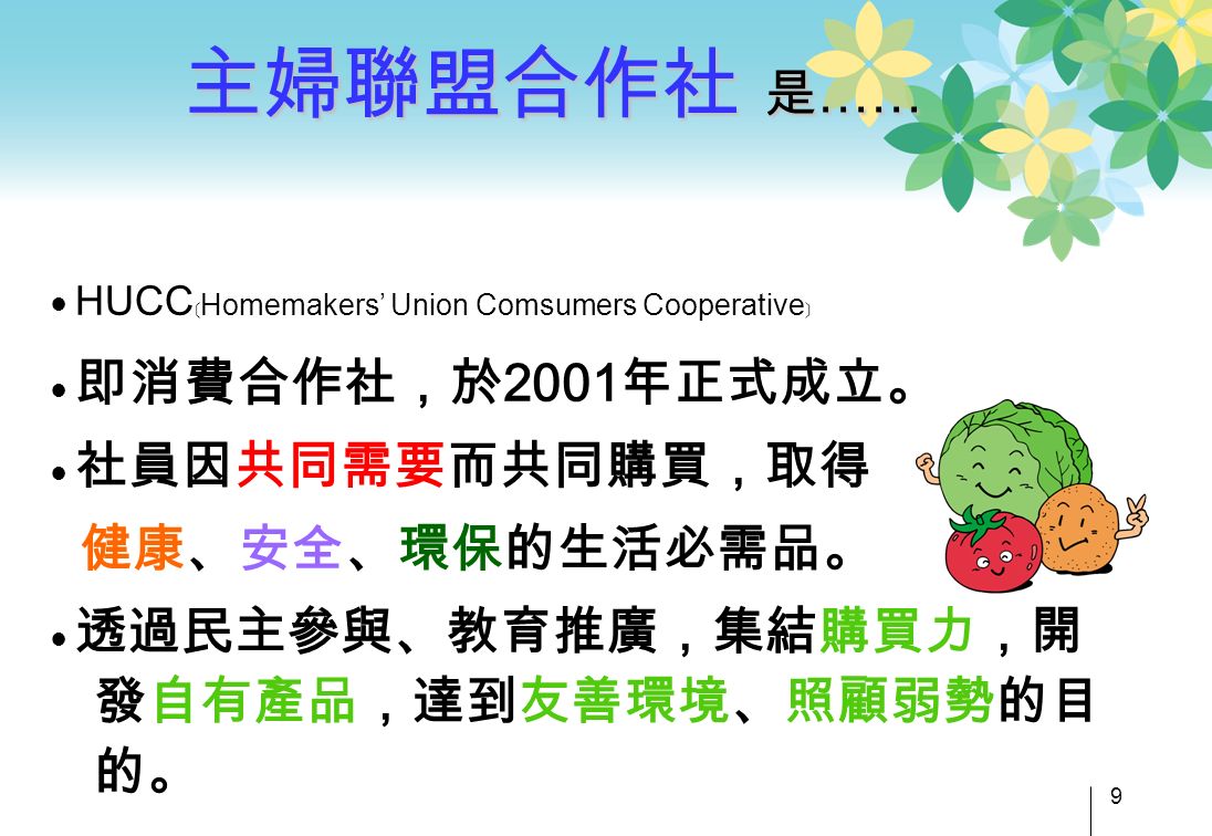 ● HUCC ﹝ Homemakers’ Union Comsumers Cooperative ﹞ ● 即消費合作社，於2001年正式成立。 ● 社員因共同需要而共同購買，取得 健康、安全、環保的生活必需品。 ● 透過民主參與、教育推廣，集結購買力，開 發自有產品，達到友善環境、照顧弱勢的目 的。 主婦聯盟合作社 是 …… 9