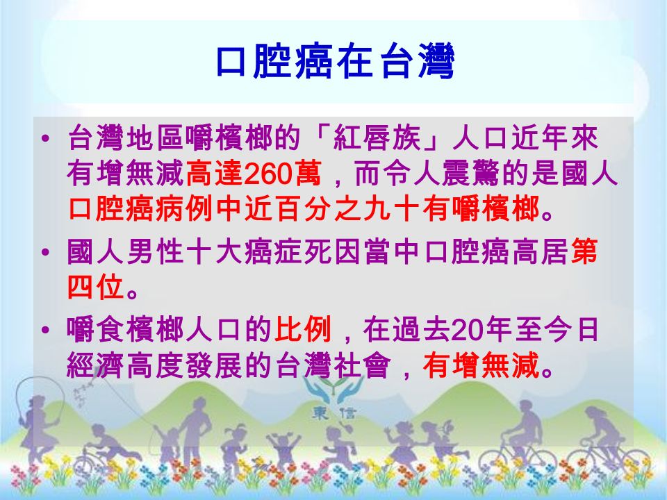 口腔癌在台灣 台灣地區嚼檳榔的「紅唇族」人口近年來 有增無減高達 260 萬，而令人震驚的是國人 口腔癌病例中近百分之九十有嚼檳榔。 國人男性十大癌症死因當中口腔癌高居第 四位。 嚼食檳榔人口的比例，在過去 20 年至今日 經濟高度發展的台灣社會，有增無減。