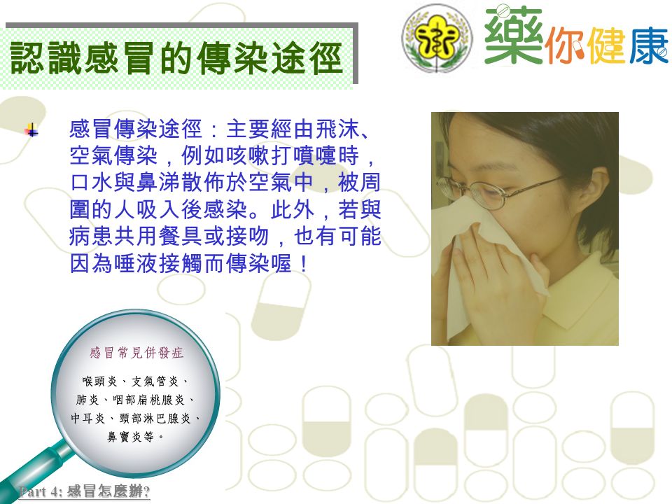 感冒傳染途徑：主要經由飛沫、 空氣傳染，例如咳嗽打噴嚏時， 口水與鼻涕散佈於空氣中，被周 圍的人吸入後感染。此外，若與 病患共用餐具或接吻，也有可能 因為唾液接觸而傳染喔！ Part 4: 感冒怎麼辦 .