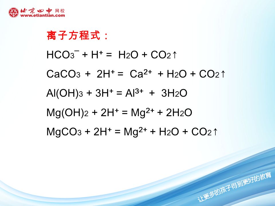 练习： 写出 NaHCO 3 、 CaCO 3 、 Al(OH) 3 、 Mg(OH) 2 、 MgCO 3 等与盐酸反应的化学方程式以及离子方 程式。 化学方程式： NaHCO 3 + HCl= NaCl + H 2 O + CO 2 ↑ CaCO 3 + 2HCl = CaCl 2 + H 2 O + CO 2 ↑ Al(OH) 3 + 3HCl = AlCl 3 + 3H 2 O Mg(OH) 2 + 2HCl = MgCl 2 + 2H 2 O MgCO 3 + 2HCl = MgCl 2 + H 2 O + CO 2 ↑