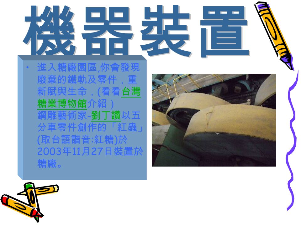 進入糖廠園區, 你會發現 廢棄的鐵軌及零件，重 新賦與生命， ( 看看台灣 糖業博物館介紹） 鋼雕藝術家 - 劉丁讚以五 分車零件創作的「紅蟲」 ( 取台語諧音 : 紅糖 ) 於 2003 年 11 月 27 日裝置於 糖廠。台灣 糖業博物館 劉丁讚