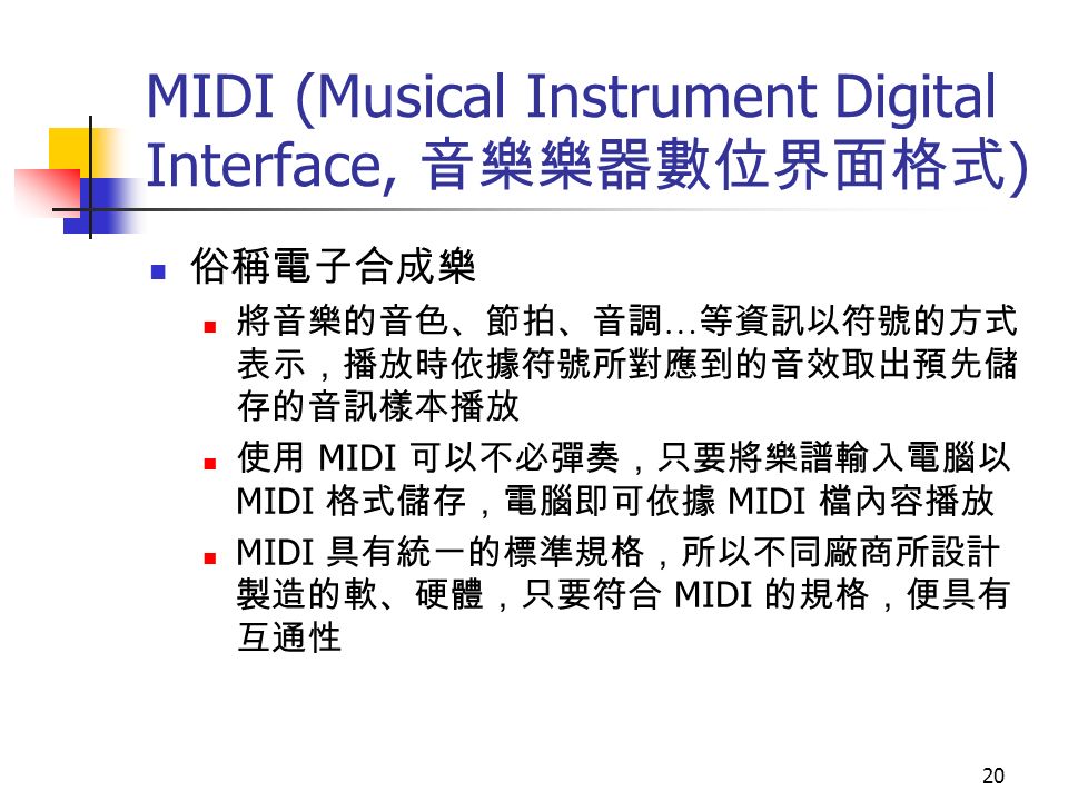 20 MIDI (Musical Instrument Digital Interface, 音樂樂器數位界面格式 ) 俗稱電子合成樂 將音樂的音色、節拍、音調 … 等資訊以符號的方式 表示，播放時依據符號所對應到的音效取出預先儲 存的音訊樣本播放 使用 MIDI 可以不必彈奏，只要將樂譜輸入電腦以 MIDI 格式儲存，電腦即可依據 MIDI 檔內容播放 MIDI 具有統一的標準規格，所以不同廠商所設計 製造的軟、硬體，只要符合 MIDI 的規格，便具有 互通性