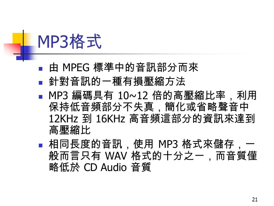 21 MP3 格式 由 MPEG 標準中的音訊部分而來 針對音訊的一種有損壓縮方法 MP3 編碼具有 10~12 倍的高壓縮比率，利用 保持低音頻部分不失真，簡化或省略聲音中 12KHz 到 16KHz 高音頻這部分的資訊來達到 高壓縮比 相同長度的音訊，使用 MP3 格式來儲存，一 般而言只有 WAV 格式的十分之一，而音質僅 略低於 CD Audio 音質