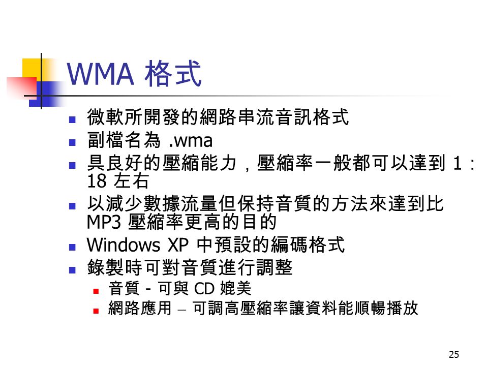 25 WMA 格式 微軟所開發的網路串流音訊格式 副檔名為.wma 具良好的壓縮能力，壓縮率一般都可以達到 1 ： 18 左右 以減少數據流量但保持音質的方法來達到比 MP3 壓縮率更高的目的 Windows XP 中預設的編碼格式 錄製時可對音質進行調整 音質 - 可與 CD 媲美 網路應用 – 可調高壓縮率讓資料能順暢播放