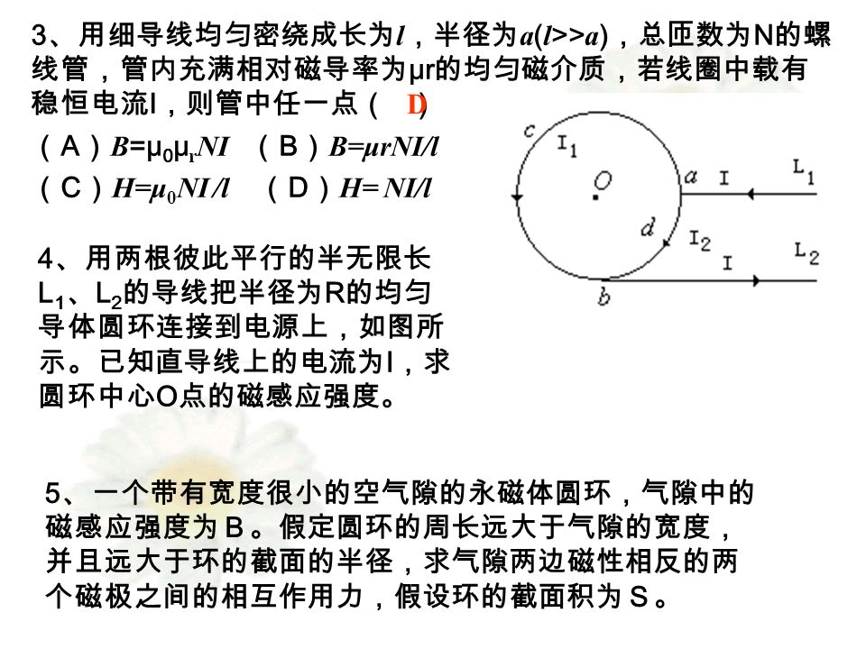 3 、用细导线均匀密绕成长为 l ，半径为 a ( l >> a ) ，总匝数为 N 的螺 线管，管内充满相对磁导率为 μr 的均匀磁介质，若线圈中载有 稳恒电流 I ，则管中任一点（ ） （ A ） B =μ 0 μ r NI （ B ） B=μrNI/l （ C ） H=μ 0 NI /l （ D ） H= NI/l D 4 、用两根彼此平行的半无限长 L 1 、 L 2 的导线把半径为 R 的均匀 导体圆环连接到电源上，如图所 示。已知直导线上的电流为 I ，求 圆环中心 O 点的磁感应强度。 5 、一个带有宽度很小的空气隙的永磁体圆环，气隙中的 磁感应强度为Ｂ。假定圆环的周长远大于气隙的宽度， 并且远大于环的截面的半径，求气隙两边磁性相反的两 个磁极之间的相互作用力，假设环的截面积为Ｓ。