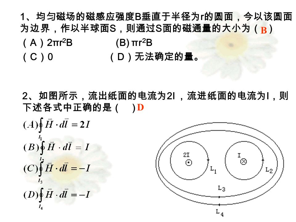 1 、均匀磁场的磁感应强度 B 垂直于半径为 r 的圆面，今以该圆面 为边界，作以半球面 S ，则通过 S 面的磁通量的大小为（ ） （ A ） 2πr 2 B (B) πr 2 B （ C ） 0 （ D ）无法确定的量。 B 2 、如图所示，流出纸面的电流为 2I ，流进纸面的电流为 I ，则 下述各式中正确的是（ ） D