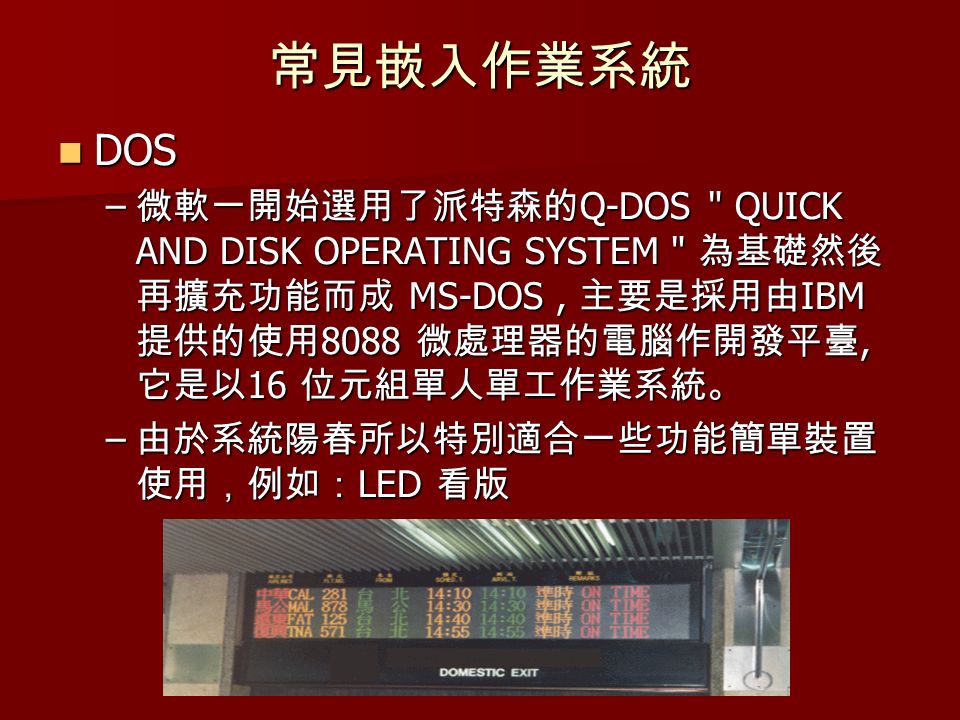 常見嵌入作業系統 DOS DOS – 微軟一開始選用了派特森的 Q-DOS QUICK AND DISK OPERATING SYSTEM 為基礎然後 再擴充功能而成 MS-DOS, 主要是採用由 IBM 提供的使用 8088 微處理器的電腦作開發平臺, 它是以 16 位元組單人單工作業系統。 – 由於系統陽春所以特別適合一些功能簡單裝置 使用，例如： LED 看版