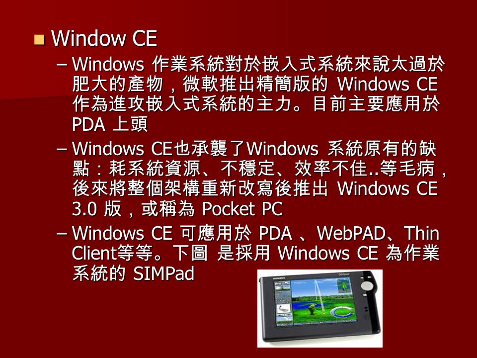 Window CE Window CE –Windows 作業系統對於嵌入式系統來說太過於 肥大的產物，微軟推出精簡版的 Windows CE 作為進攻嵌入式系統的主力。目前主要應用於 PDA 上頭 –Windows CE 也承襲了 Windows 系統原有的缺 點：耗系統資源、不穩定、效率不佳..