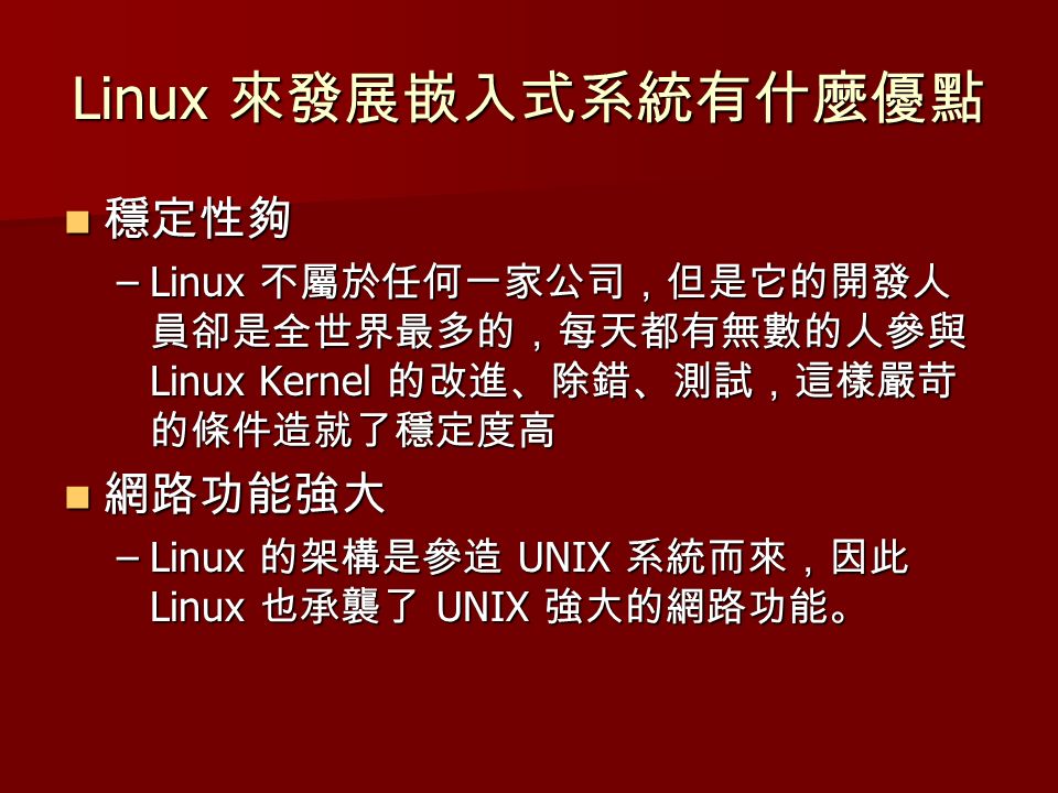 Linux 來發展嵌入式系統有什麼優點 穩定性夠 穩定性夠 –Linux 不屬於任何一家公司，但是它的開發人 員卻是全世界最多的，每天都有無數的人參與 Linux Kernel 的改進、除錯、測試，這樣嚴苛 的條件造就了穩定度高 網路功能強大 網路功能強大 –Linux 的架構是參造 UNIX 系統而來，因此 Linux 也承襲了 UNIX 強大的網路功能。